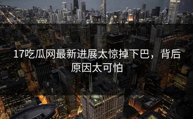17吃瓜网最新进展太惊掉下巴，背后原因太可怕