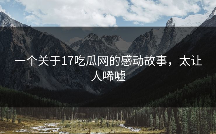 一个关于17吃瓜网的感动故事，太让人唏嘘