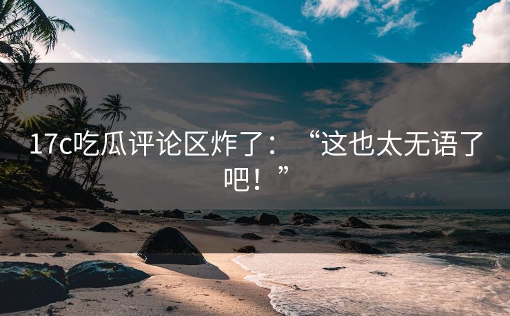17c吃瓜评论区炸了：“这也太无语了吧！”