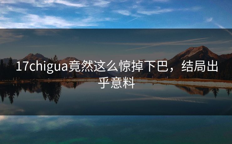 17chigua竟然这么惊掉下巴，结局出乎意料
