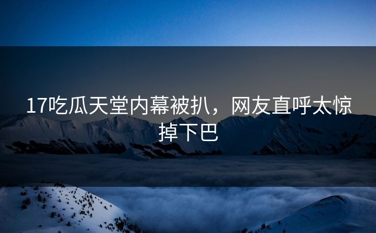17吃瓜天堂内幕被扒，网友直呼太惊掉下巴