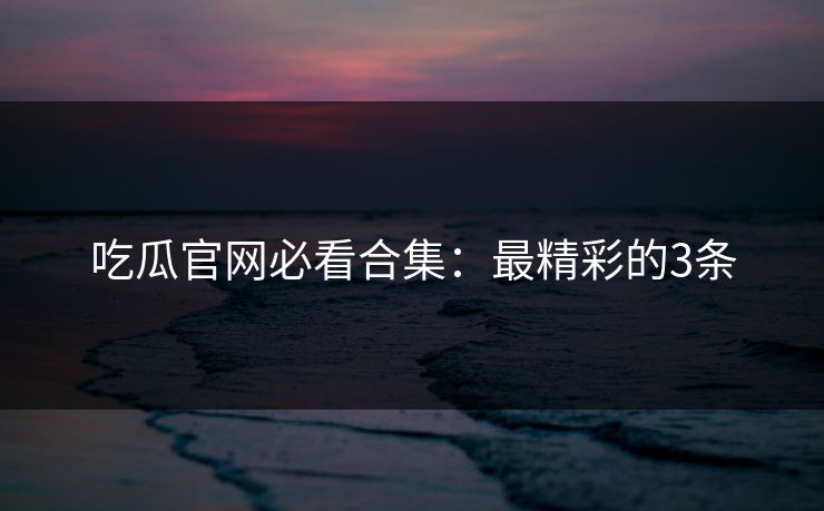 吃瓜官网必看合集：最精彩的3条