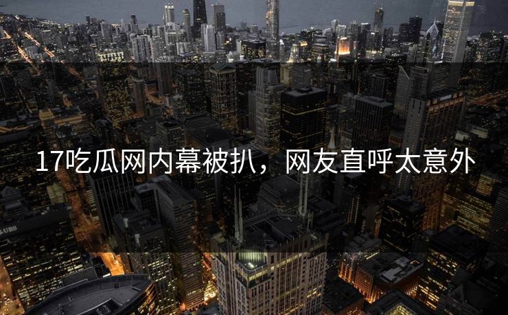 17吃瓜网内幕被扒，网友直呼太意外