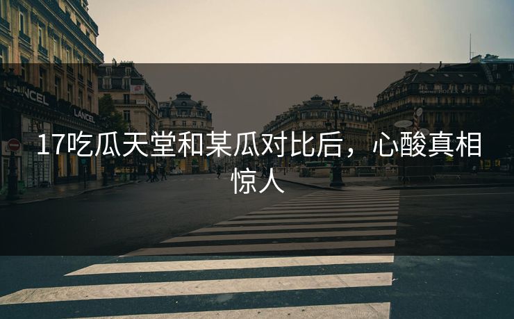 17吃瓜天堂和某瓜对比后，心酸真相惊人