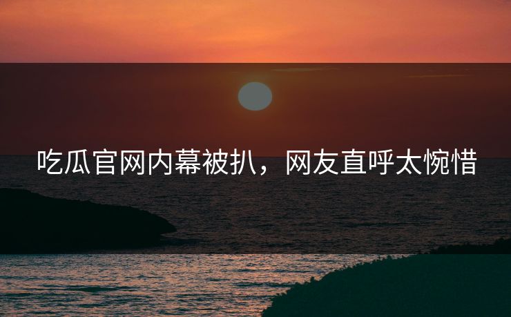 吃瓜官网内幕被扒，网友直呼太惋惜