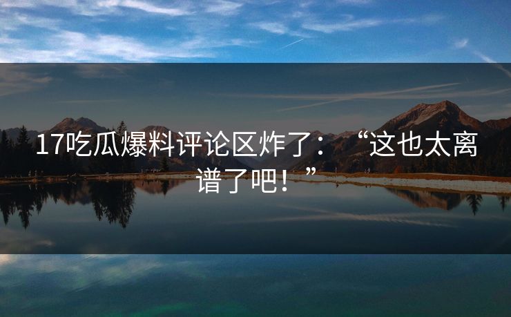17吃瓜爆料评论区炸了：“这也太离谱了吧！”