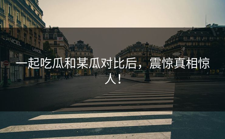 一起吃瓜和某瓜对比后，震惊真相惊人！