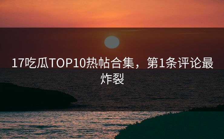 17吃瓜TOP10热帖合集，第1条评论最炸裂
