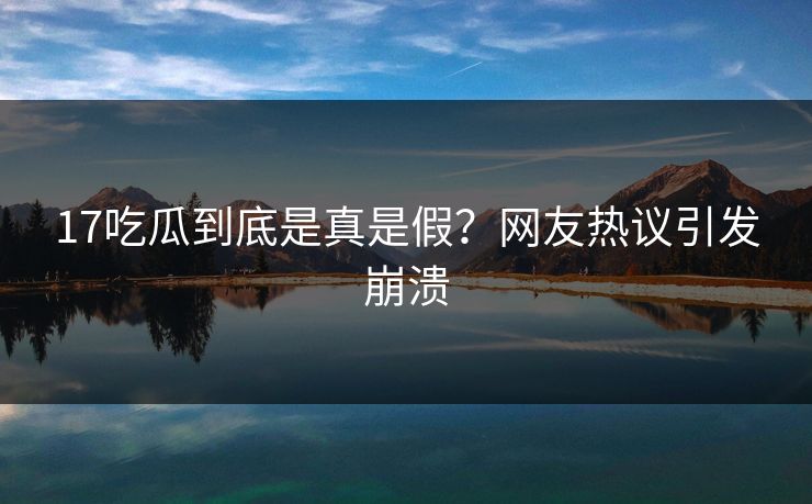17吃瓜到底是真是假？网友热议引发崩溃