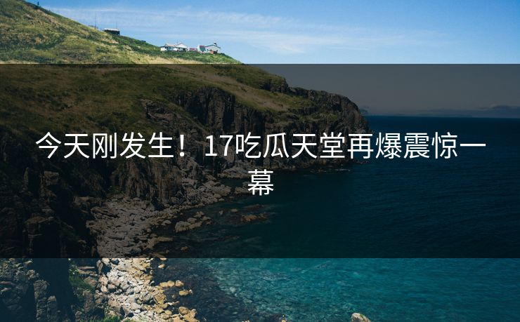 今天刚发生！17吃瓜天堂再爆震惊一幕