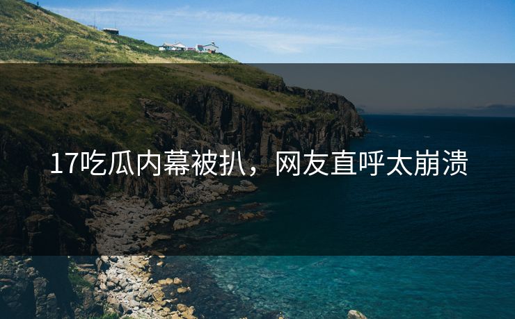 17吃瓜内幕被扒，网友直呼太崩溃