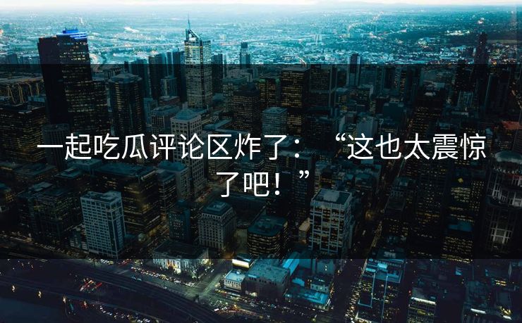 一起吃瓜评论区炸了：“这也太震惊了吧！”