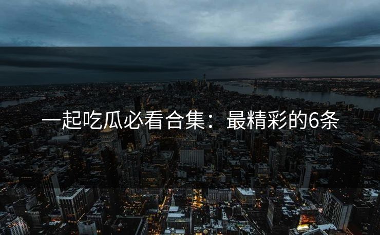 一起吃瓜必看合集：最精彩的6条