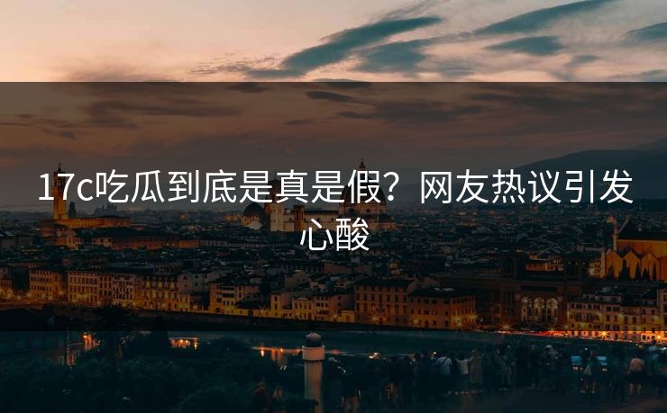 17c吃瓜到底是真是假？网友热议引发心酸