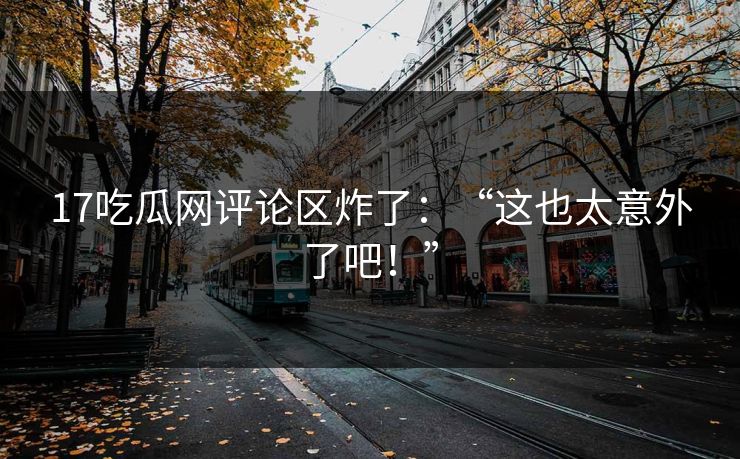 17吃瓜网评论区炸了：“这也太意外了吧！”
