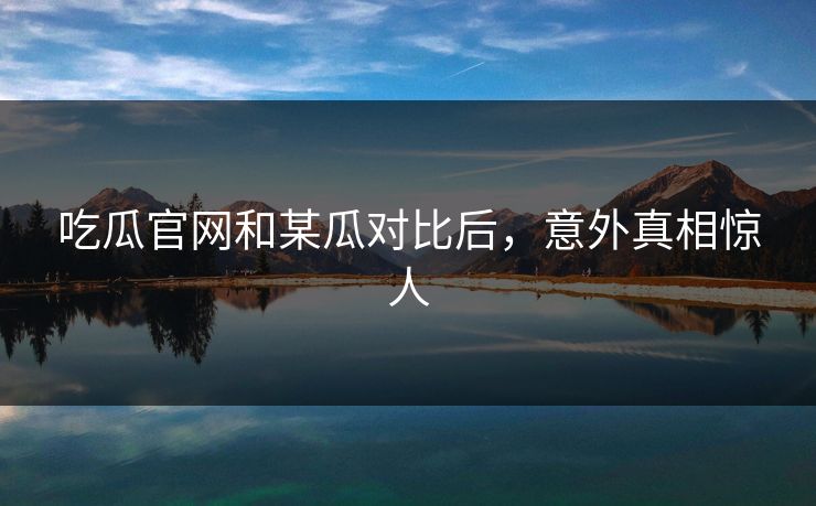 吃瓜官网和某瓜对比后，意外真相惊人