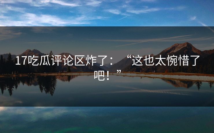 17吃瓜评论区炸了：“这也太惋惜了吧！”