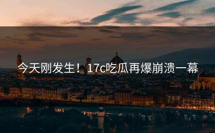 今天刚发生！17c吃瓜再爆崩溃一幕