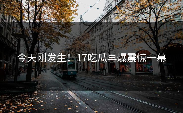 今天刚发生！17吃瓜再爆震惊一幕