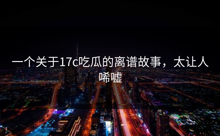一个关于17c吃瓜的离谱故事，太让人唏嘘