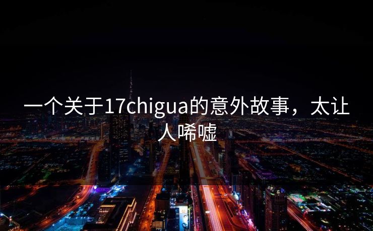 一个关于17chigua的意外故事，太让人唏嘘