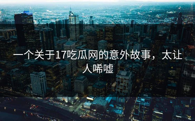 一个关于17吃瓜网的意外故事，太让人唏嘘