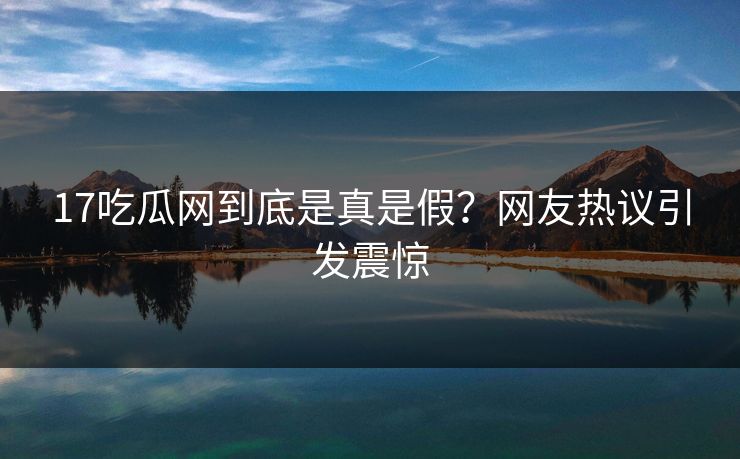 17吃瓜网到底是真是假？网友热议引发震惊