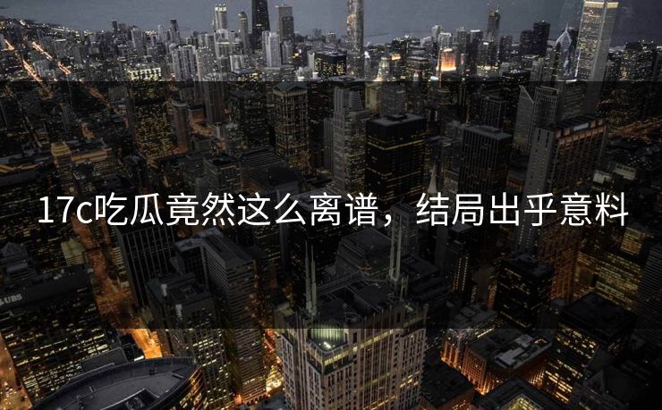 17c吃瓜竟然这么离谱，结局出乎意料