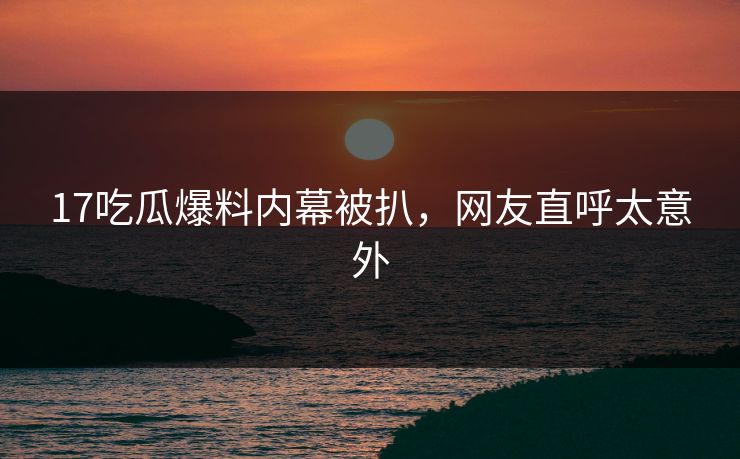 17吃瓜爆料内幕被扒，网友直呼太意外