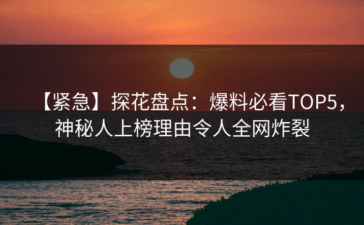 【紧急】探花盘点：爆料必看TOP5，神秘人上榜理由令人全网炸裂