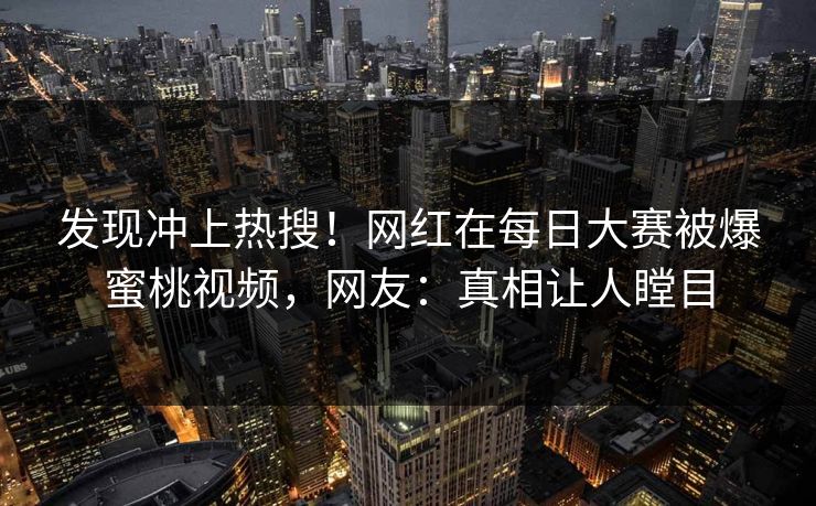 发现冲上热搜！网红在每日大赛被爆蜜桃视频，网友：真相让人瞠目