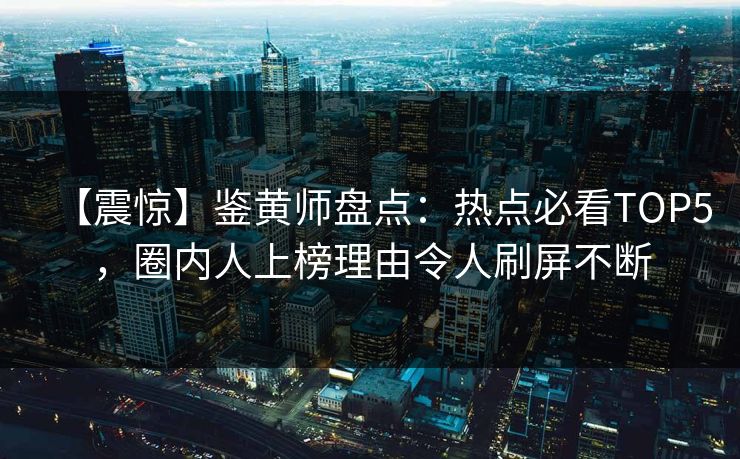 【震惊】鉴黄师盘点：热点必看TOP5，圈内人上榜理由令人刷屏不断