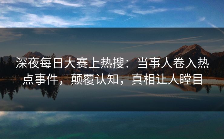 深夜每日大赛上热搜：当事人卷入热点事件，颠覆认知，真相让人瞠目