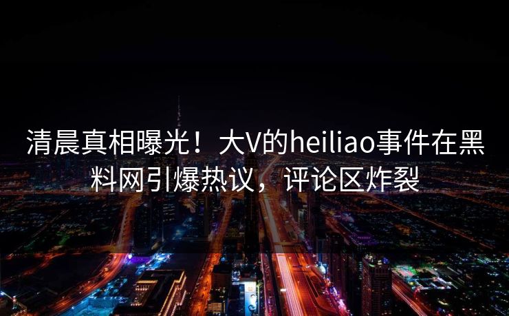 清晨真相曝光！大V的heiliao事件在黑料网引爆热议，评论区炸裂