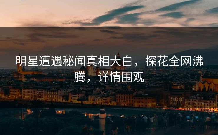 明星遭遇秘闻真相大白，探花全网沸腾，详情围观