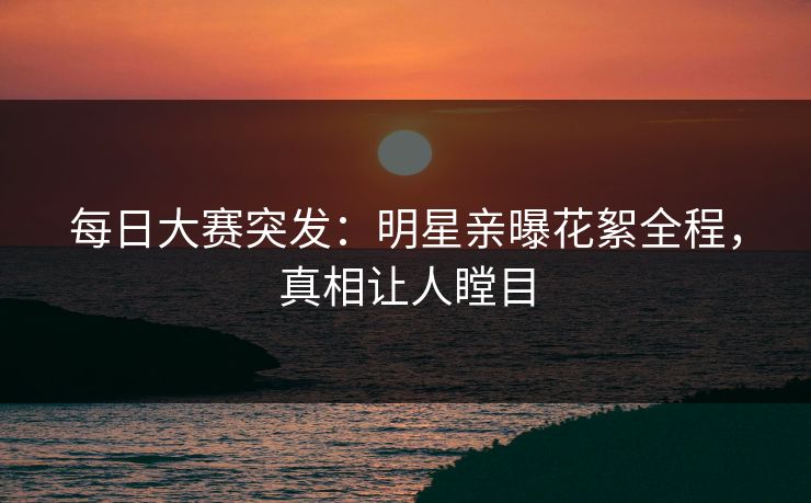 每日大赛突发：明星亲曝花絮全程，真相让人瞠目