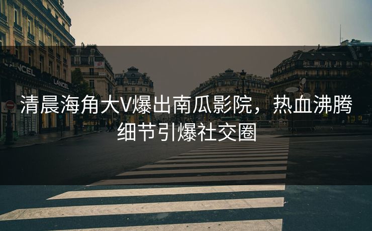 清晨海角大V爆出南瓜影院，热血沸腾细节引爆社交圈