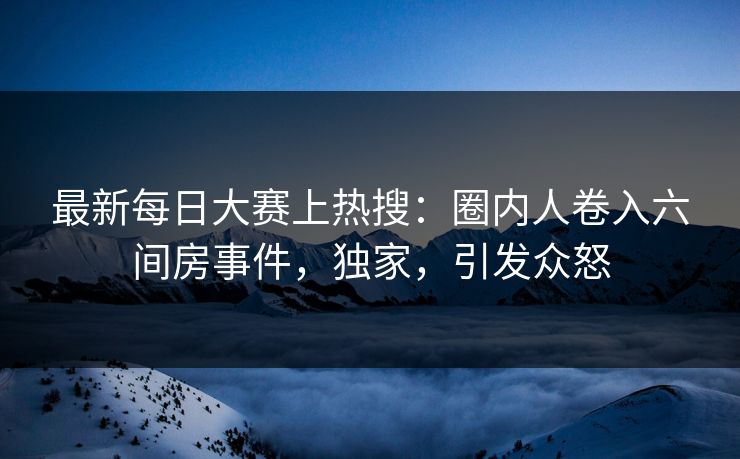 最新每日大赛上热搜：圈内人卷入六间房事件，独家，引发众怒