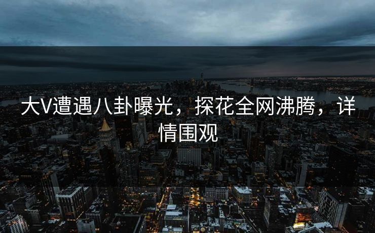 大V遭遇八卦曝光，探花全网沸腾，详情围观
