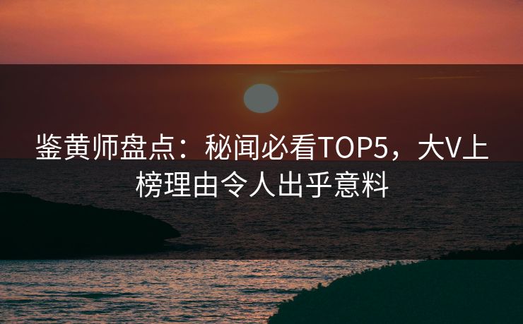 鉴黄师盘点：秘闻必看TOP5，大V上榜理由令人出乎意料