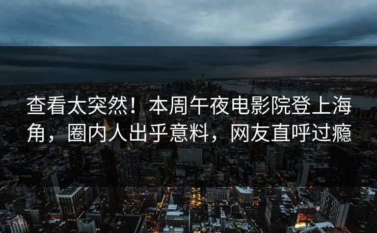 查看太突然！本周午夜电影院登上海角，圈内人出乎意料，网友直呼过瘾