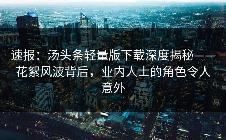速报：汤头条轻量版下载深度揭秘——花絮风波背后，业内人士的角色令人意外