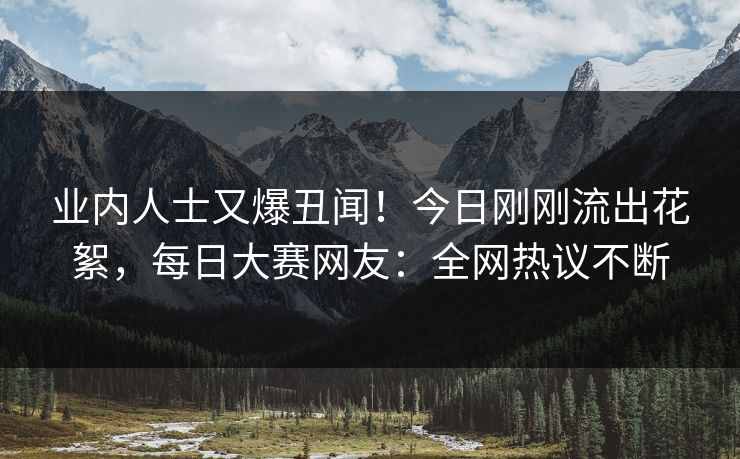 业内人士又爆丑闻！今日刚刚流出花絮，每日大赛网友：全网热议不断