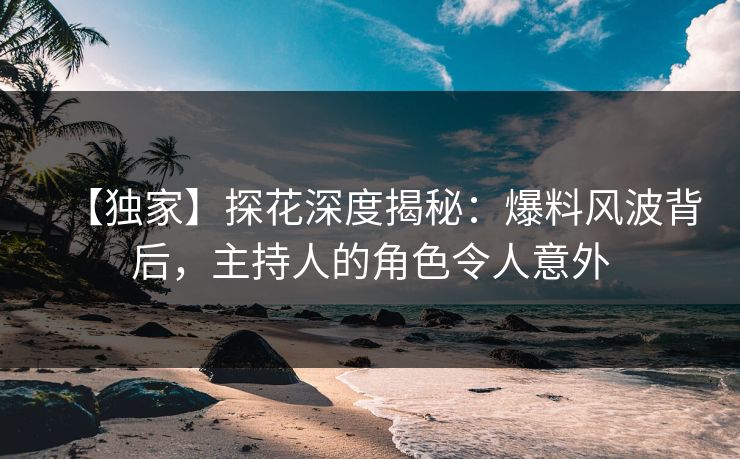 【独家】探花深度揭秘：爆料风波背后，主持人的角色令人意外