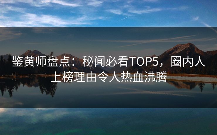 鉴黄师盘点：秘闻必看TOP5，圈内人上榜理由令人热血沸腾