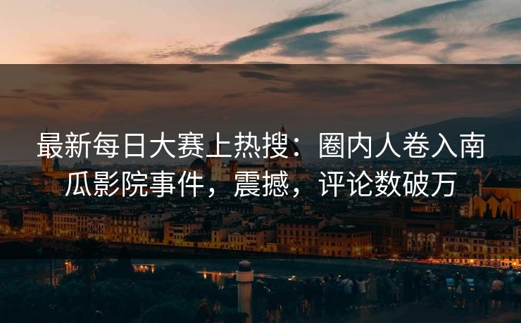 最新每日大赛上热搜：圈内人卷入南瓜影院事件，震撼，评论数破万