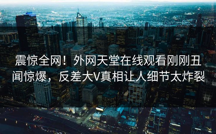 震惊全网！外网天堂在线观看刚刚丑闻惊爆，反差大V真相让人细节太炸裂