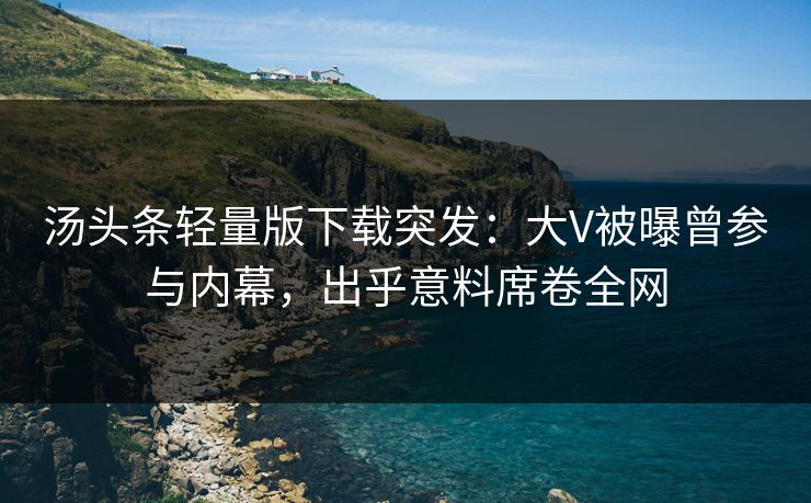汤头条轻量版下载突发：大V被曝曾参与内幕，出乎意料席卷全网
