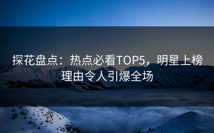 探花盘点：热点必看TOP5，明星上榜理由令人引爆全场
