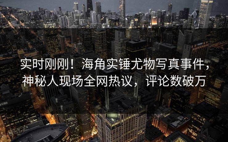 实时刚刚！海角实锤尤物写真事件，神秘人现场全网热议，评论数破万